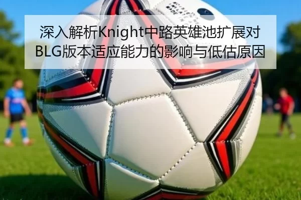 深入解析Knight中路英雄池扩展对BLG版本适应能力的影响与低估原因