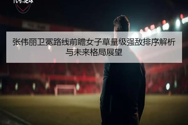 张伟丽卫冕路线前瞻女子草量级强敌排序解析与未来格局展望